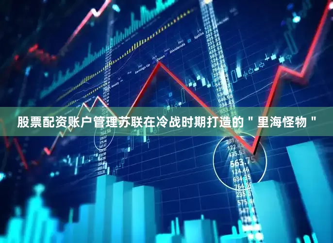 股票配资账户管理苏联在冷战时期打造的＂里海怪物＂