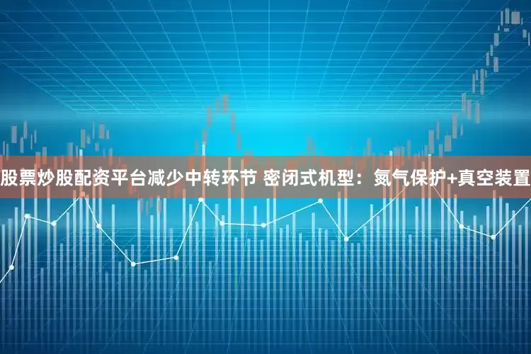 股票炒股配资平台减少中转环节 密闭式机型：氮气保护+真空装置