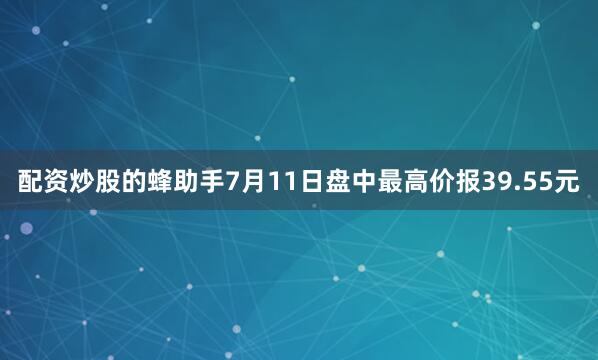 配资炒股的蜂助手7月11日盘中最高价报39.55元