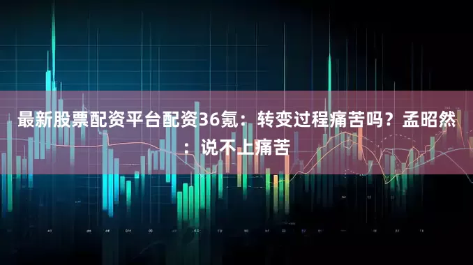 最新股票配资平台配资36氪：转变过程痛苦吗？孟昭然：说不上痛苦