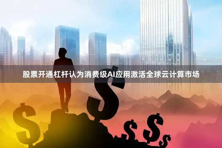 股票开通杠杆认为消费级AI应用激活全球云计算市场