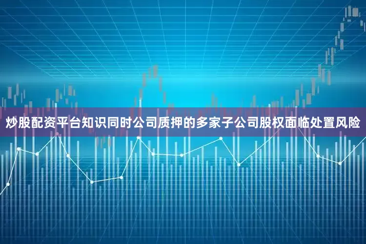 炒股配资平台知识同时公司质押的多家子公司股权面临处置风险