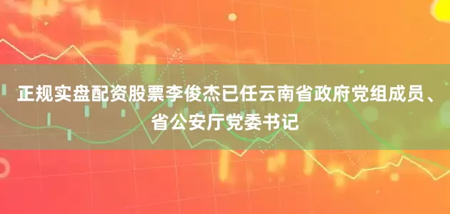 正规实盘配资股票李俊杰已任云南省政府党组成员、省公安厅党委书记