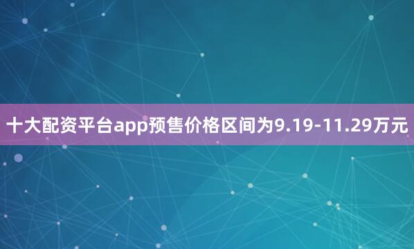 十大配资平台app预售价格区间为9.19-11.29万元