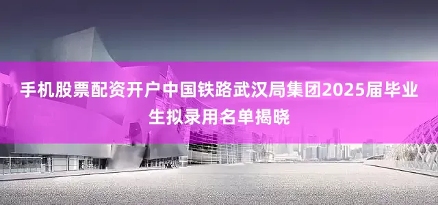 手机股票配资开户中国铁路武汉局集团2025届毕业生拟录用名单揭晓