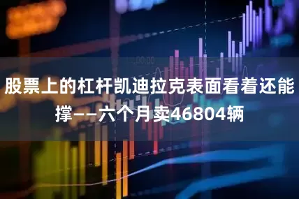 股票上的杠杆凯迪拉克表面看着还能撑——六个月卖46804辆