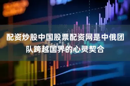配资炒股中国股票配资网是中俄团队跨越国界的心灵契合