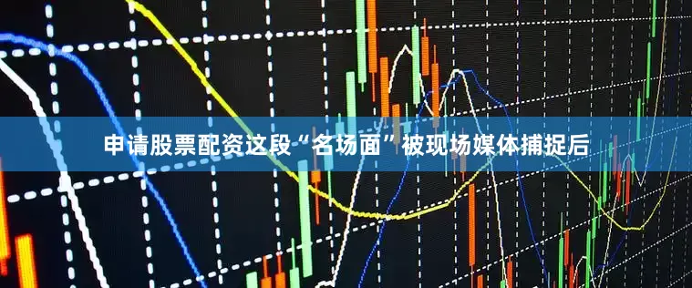 申请股票配资这段“名场面”被现场媒体捕捉后