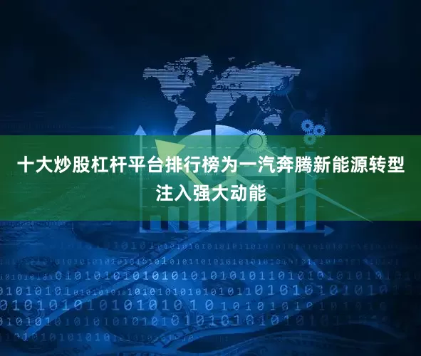 十大炒股杠杆平台排行榜为一汽奔腾新能源转型注入强大动能