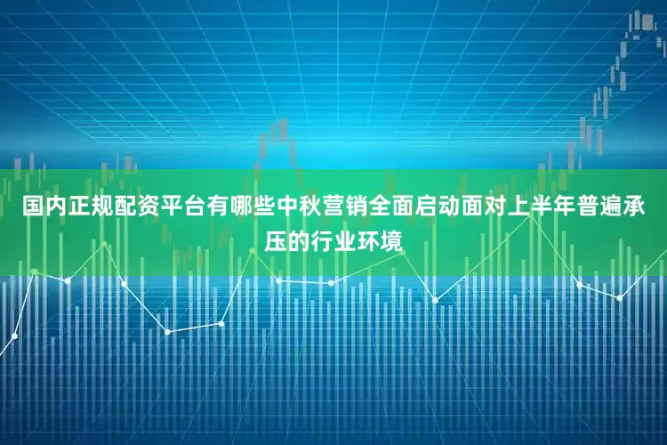 国内正规配资平台有哪些中秋营销全面启动面对上半年普遍承压的行业环境
